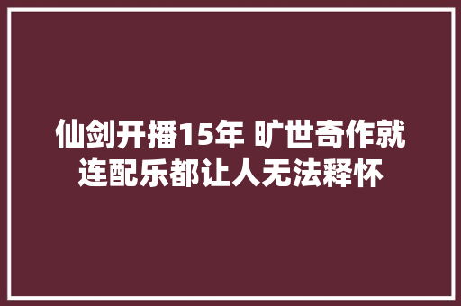 仙剑开播15年 旷世奇作就连配乐都让人无法释怀