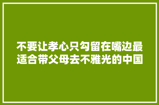 不要让孝心只勾留在嘴边最适合带父母去不雅光的中国小城