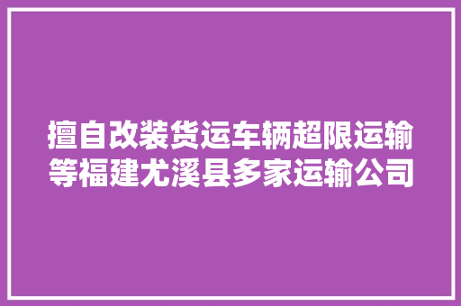 擅自改装货运车辆超限运输等福建尤溪县多家运输公司受处罚