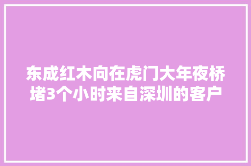 东成红木向在虎门大年夜桥堵3个小时来自深圳的客户表示谢意