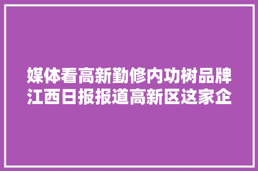 媒体看高新勤修内功树品牌江西日报报道高新区这家企业
