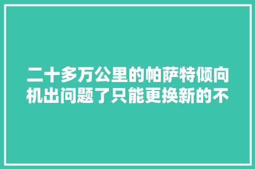 二十多万公里的帕萨特倾向机出问题了只能更换新的不能维修