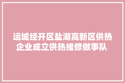 运城经开区盐湖高新区供热企业成立供热维修做事队 附联系办法