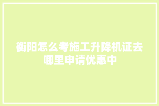 衡阳怎么考施工升降机证去哪里申请优惠中
