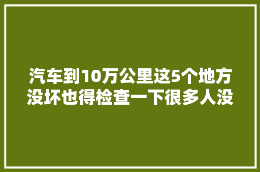 汽车到10万公里这5个地方没坏也得检查一下很多人没做吃了亏