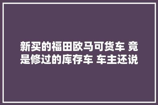 新买的福田欧马可货车 竟是修过的库存车 车主还说我敲诈勒索