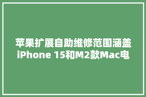 苹果扩展自助维修范围涵盖iPhone 15和M2款Mac电脑