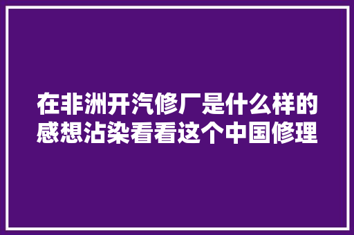在非洲开汽修厂是什么样的感想沾染看看这个中国修理工
