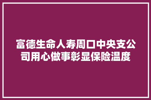 富德生命人寿周口中央支公司用心做事彰显保险温度