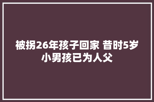 被拐26年孩子回家 昔时5岁小男孩已为人父