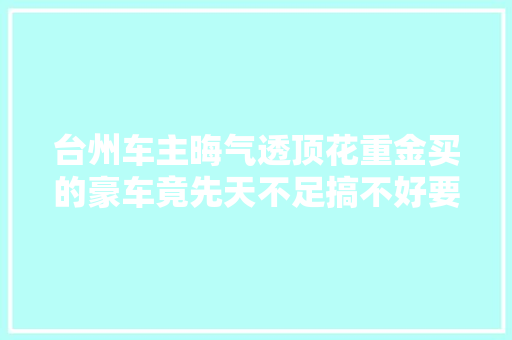 台州车主晦气透顶花重金买的豪车竟先天不足搞不好要出人命