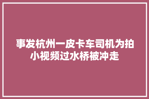 事发杭州一皮卡车司机为拍小视频过水桥被冲走