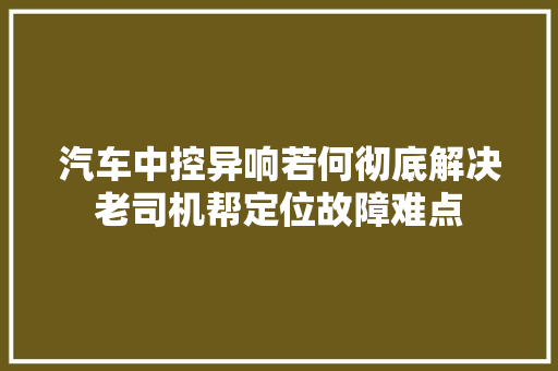 汽车中控异响若何彻底解决老司机帮定位故障难点
