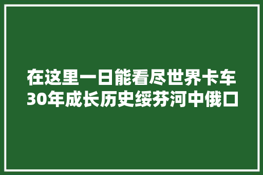 在这里一日能看尽世界卡车30年成长历史绥芬河中俄口岸拍车纪实
