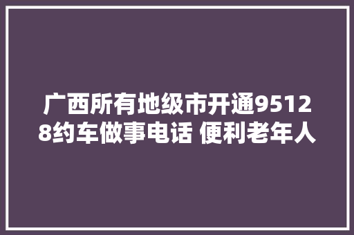 广西所有地级市开通95128约车做事电话 便利老年人出行