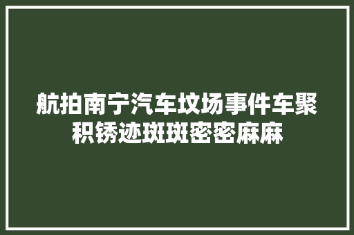 航拍南宁汽车坟场事件车聚积锈迹斑斑密密麻麻