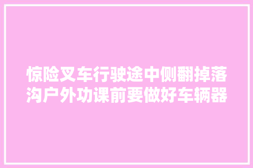 惊险叉车行驶途中侧翻掉落沟户外功课前要做好车辆器械等例行检查