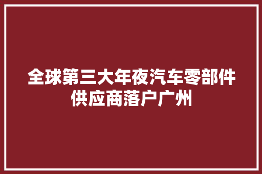 全球第三大年夜汽车零部件供应商落户广州