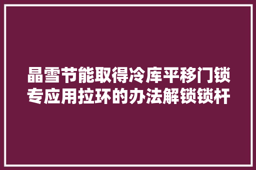 晶雪节能取得冷库平移门锁专应用拉环的办法解锁锁杆与锁杆套使冷库内部被困人员能顺利逃生