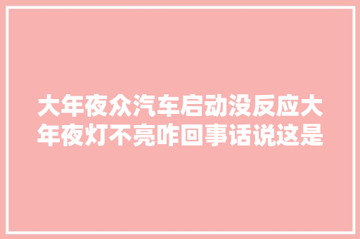 大年夜众汽车启动没反应大年夜灯不亮咋回事话说这是一个通病