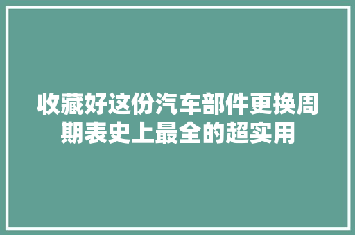 收藏好这份汽车部件更换周期表史上最全的超实用