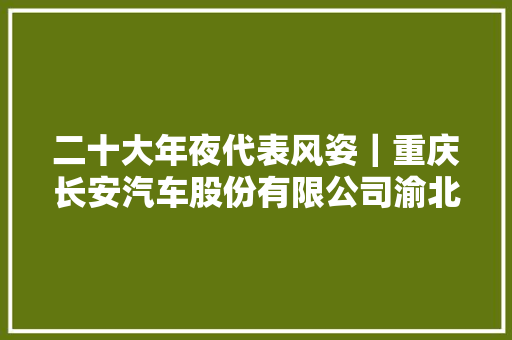 二十大年夜代表风姿｜重庆长安汽车股份有限公司渝北工厂机电维修工刘源自学成才的机电维修工匠 汽车知识