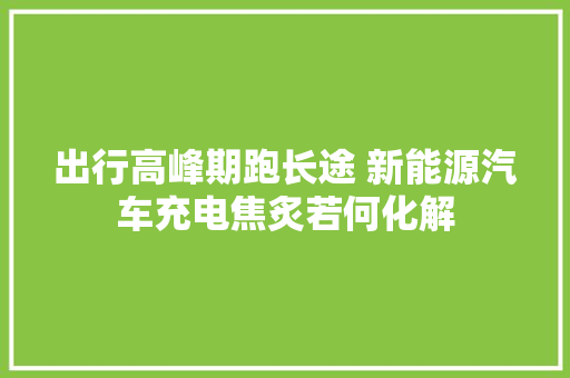 出行高峰期跑长途 新能源汽车充电焦炙若何化解