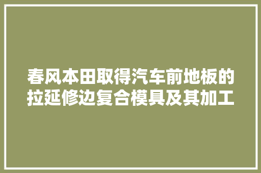 春风本田取得汽车前地板的拉延修边复合模具及其加工方法专利削减加工工序提高零件品格稳健性