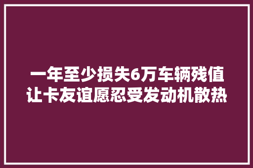 一年至少损失6万车辆残值让卡友谊愿忍受发动机散热差