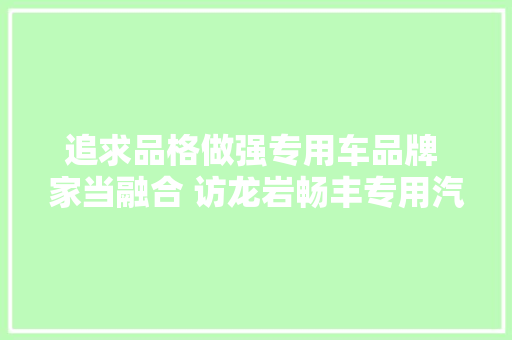 追求品格做强专用车品牌 家当融合 访龙岩畅丰专用汽车有限公司