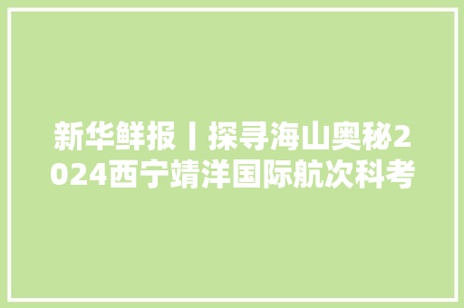 新华鲜报丨探寻海山奥秘2024西宁靖洋国际航次科考队起航