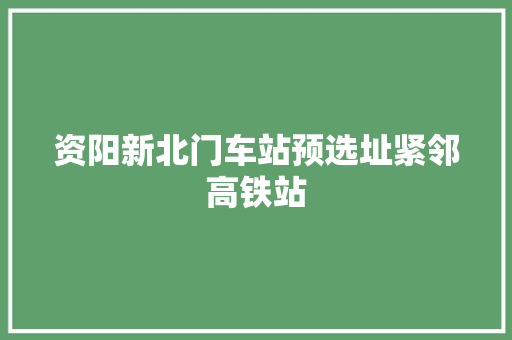资阳新北门车站预选址紧邻高铁站