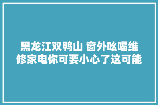 黑龙江双鸭山 窗外吆喝维修家电你可要小心了这可能就是个坑