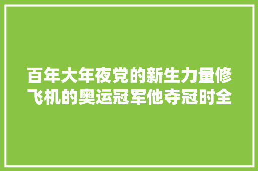 百年大年夜党的新生力量修飞机的奥运冠军他夺冠时全场鸦雀无声5秒