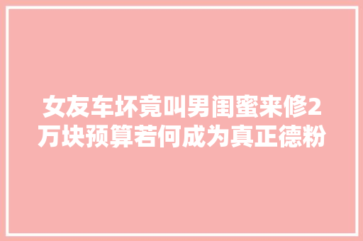 女友车坏竟叫男闺蜜来修2万块预算若何成为真正德粉