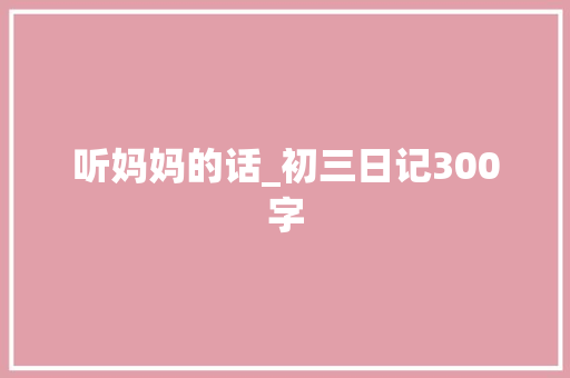 听妈妈的话_初三日记300字 知识百科