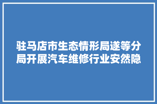 驻马店市生态情形局遂等分局开展汽车维修行业安然隐患排查工作