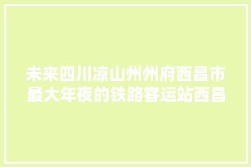 未来四川凉山州州府西昌市最大年夜的铁路客运站西昌西站