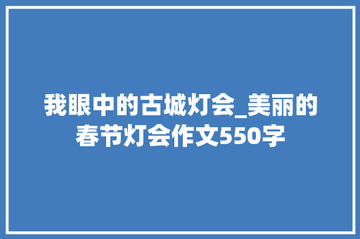 我眼中的古城灯会_美丽的春节灯会作文550字 知识百科