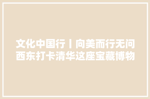 文化中国行丨向美而行无问西东打卡清华这座宝藏博物馆