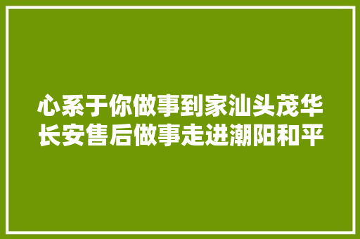 心系于你做事到家汕头茂华长安售后做事走进潮阳和平