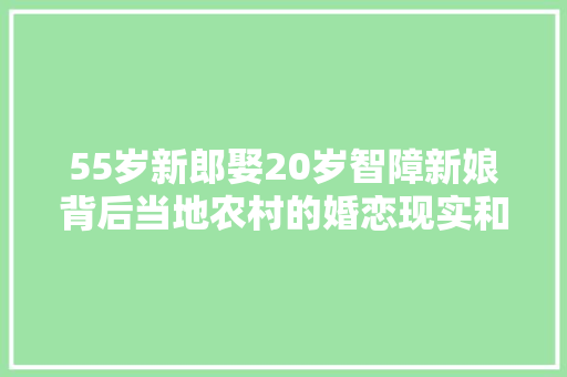 55岁新郎娶20岁智障新娘背后当地农村的婚恋现实和伦理争议