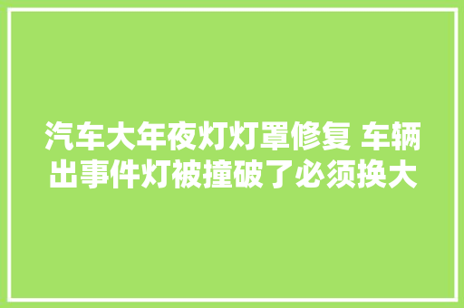 汽车大年夜灯灯罩修复 车辆出事件灯被撞破了必须换大年夜灯总成吗