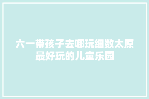 六一带孩子去哪玩细数太原最好玩的儿童乐园