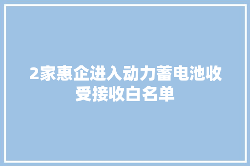 2家惠企进入动力蓄电池收受接收白名单