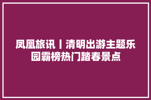 凤凰旅讯丨清明出游主题乐园霸榜热门踏春景点