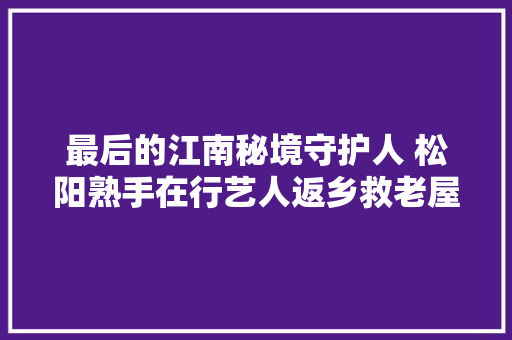 最后的江南秘境守护人 松阳熟手在行艺人返乡救老屋