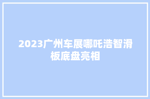2023广州车展哪吒浩智滑板底盘亮相
