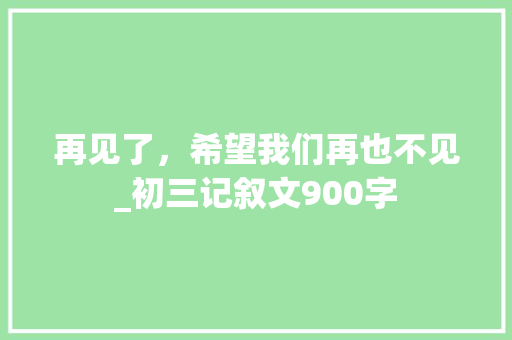 再见了，希望我们再也不见_初三记叙文900字