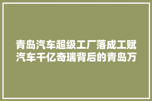 青岛汽车超级工厂落成工赋汽车千亿奇瑞背后的青岛万亿汽车梦